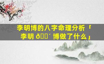 李明博的八字命理分析「李明 🐴 博做了什么」